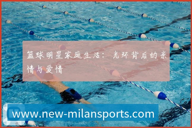 篮球明星家庭生活：光环背后的亲情与爱情