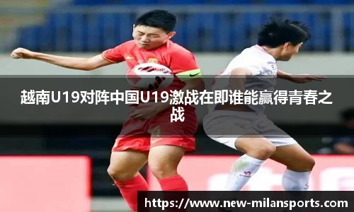 越南U19对阵中国U19激战在即谁能赢得青春之战