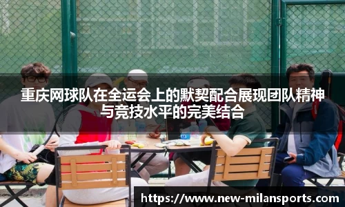 重庆网球队在全运会上的默契配合展现团队精神与竞技水平的完美结合